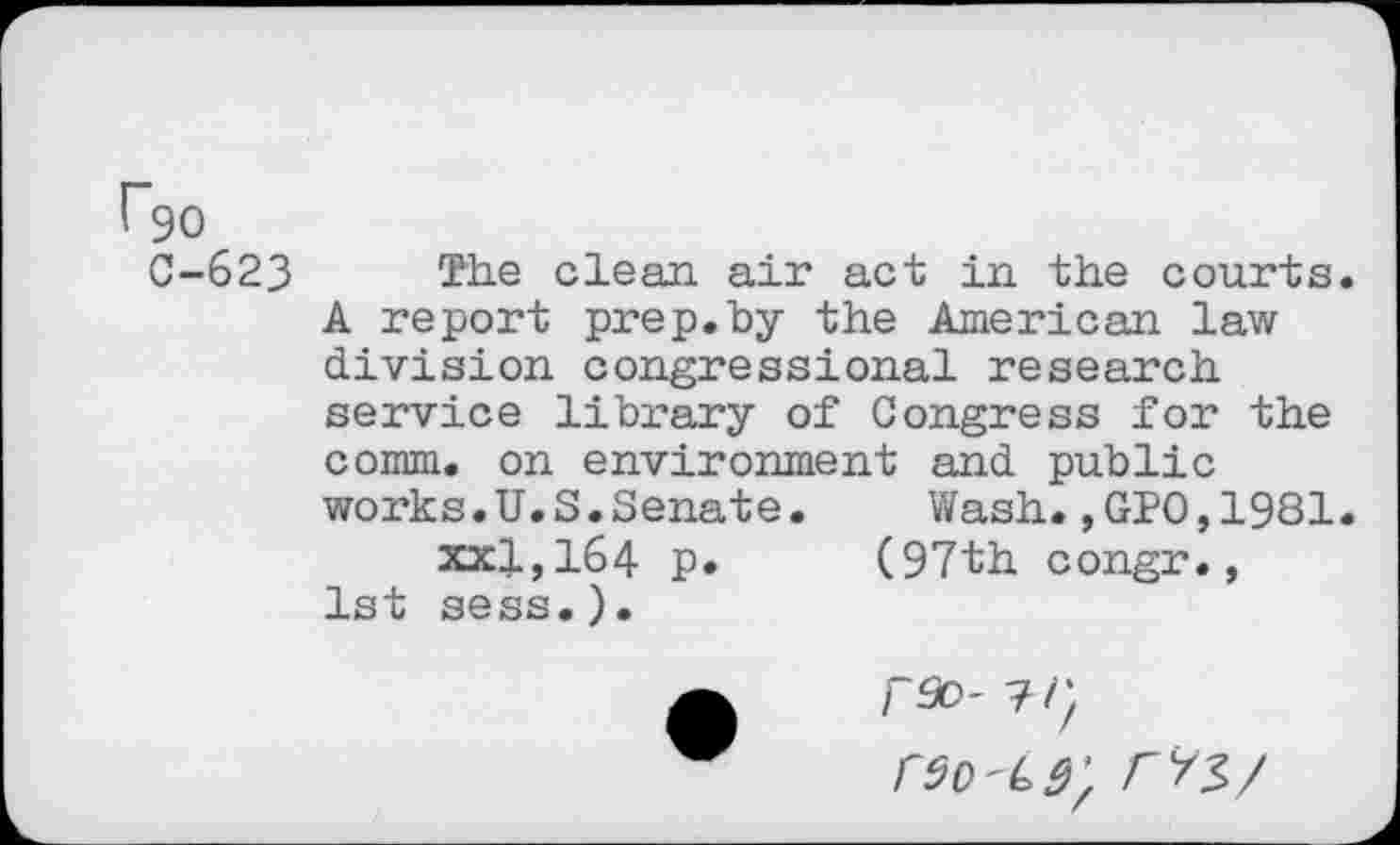 ﻿^90
C-623 The clean, air act in the courts. A report prep.by the American law division congressional research service library of Congress for the comm, on environment and public works.U.S.Senate.	Wash.,GPO,1981.
xxl,164 p. (97th congr., 1st sess.).
rso- 7/}